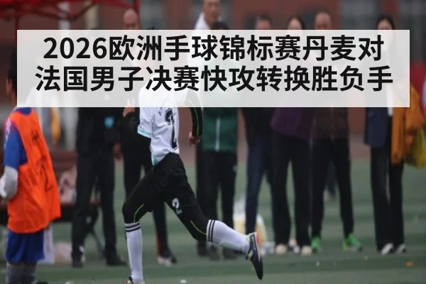 2026欧洲手球锦标赛丹麦对法国男子决赛快攻转换胜负手（kaiyun）